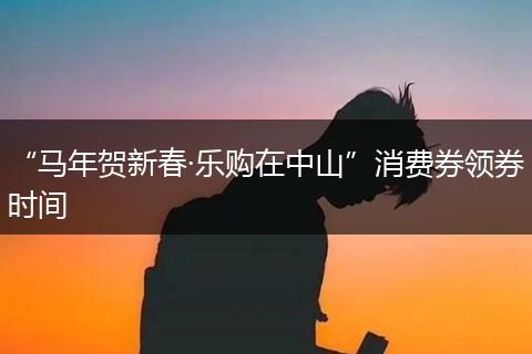 “马年贺新春·乐购在中山”消费券领券时间