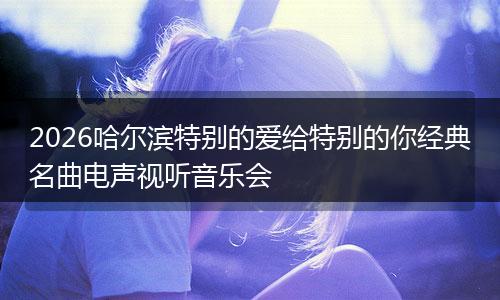 2026哈尔滨特别的爱给特别的你经典名曲电声视听音乐会