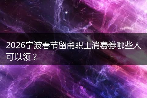 2026宁波春节留甬职工消费券哪些人可以领？