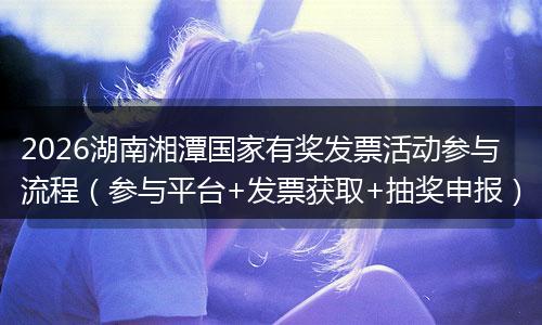 2026湖南湘潭国家有奖发票活动参与流程（参与平台+发票获取+抽奖申报）