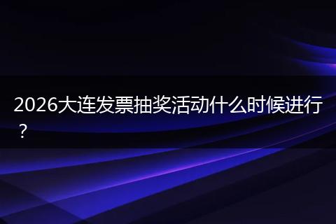 2026大连发票抽奖活动什么时候进行？