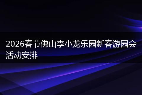 2026春节佛山李小龙乐园新春游园会活动安排