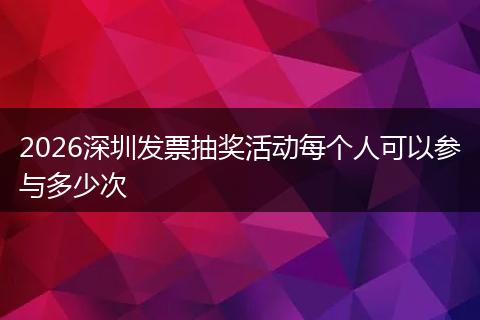 2026深圳发票抽奖活动每个人可以参与多少次