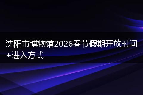 沈阳市博物馆2026春节假期开放时间+进入方式