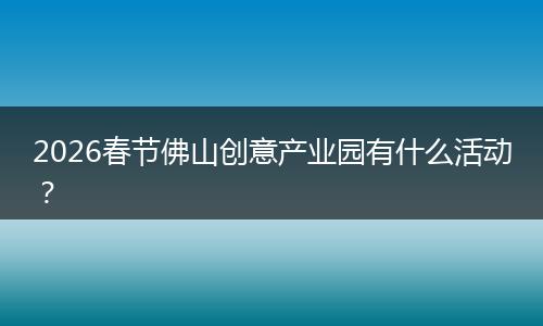 2026春节佛山创意产业园有什么活动？
