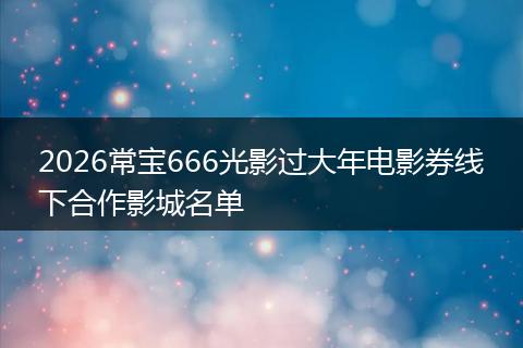 2026常宝666光影过大年电影券线下合作影城名单