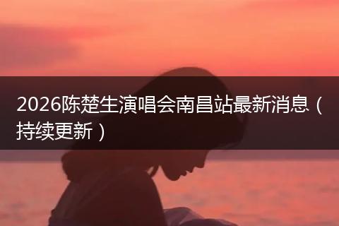 2026陈楚生演唱会南昌站最新消息（持续更新）