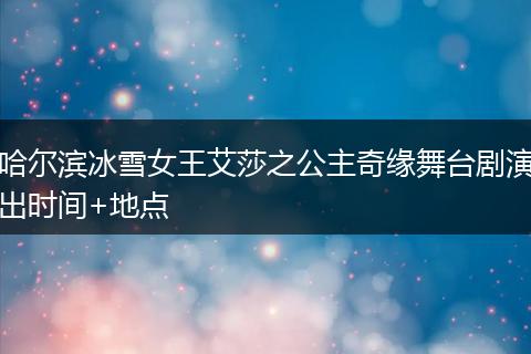 哈尔滨冰雪女王艾莎之公主奇缘舞台剧演出时间+地点