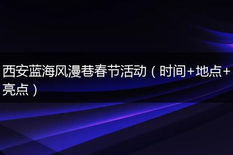西安蓝海风漫巷春节活动（时间+地点+亮点）
