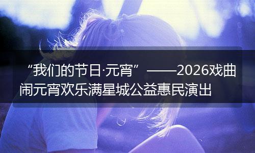 “我们的节日·元宵”——2026戏曲闹元宵欢乐满星城公益惠民演出
