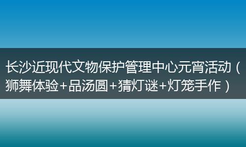 长沙近现代文物保护管理中心元宵活动（狮舞体验+品汤圆+猜灯谜+灯笼手作）