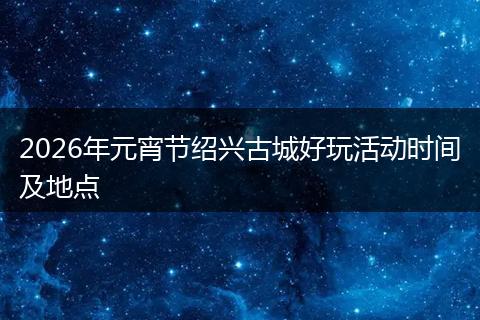 2026年元宵节绍兴古城好玩活动时间及地点