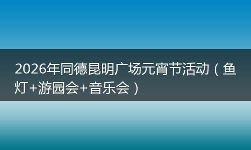 2026年同德昆明广场元宵节活动（鱼灯+游园会+音乐会）