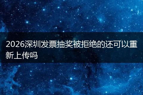 2026深圳发票抽奖被拒绝的还可以重新上传吗
