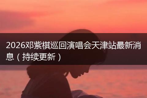 2026邓紫棋巡回演唱会天津站最新消息（持续更新）