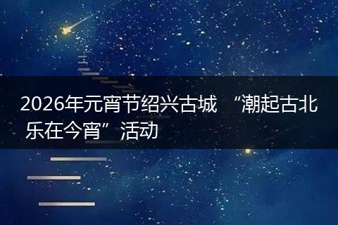2026年元宵节绍兴古城 “潮起古北 乐在今宵”活动
