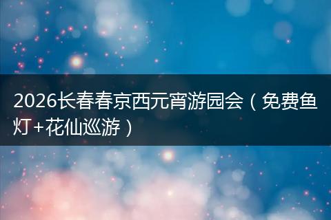 2026长春春京西元宵游园会（免费鱼灯+花仙巡游）
