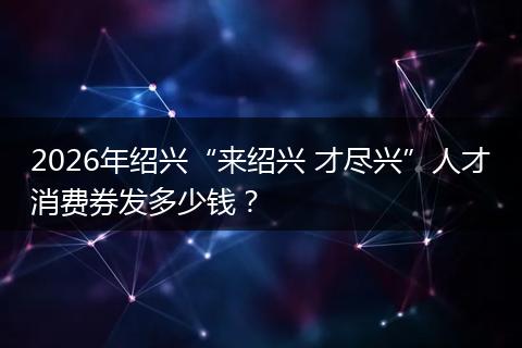 2026年绍兴“来绍兴 才尽兴”人才消费券发多少钱？