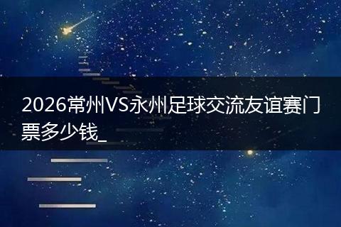 2026常州VS永州足球交流友谊赛门票多少钱_