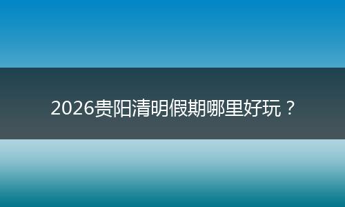 2026贵阳清明假期哪里好玩？