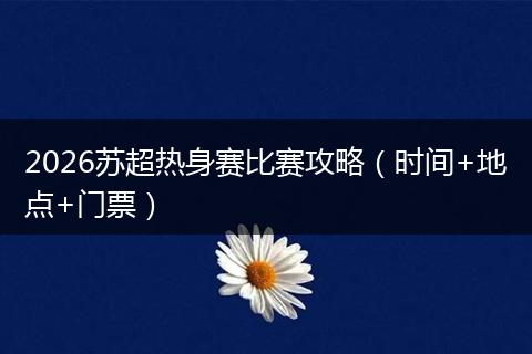 2026苏超热身赛比赛攻略（时间+地点+门票）