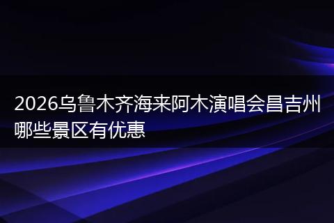 2026乌鲁木齐海来阿木演唱会昌吉州哪些景区有优惠