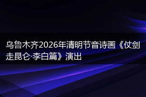 乌鲁木齐2026年清明节音诗画《仗剑走昆仑·李白篇》演出