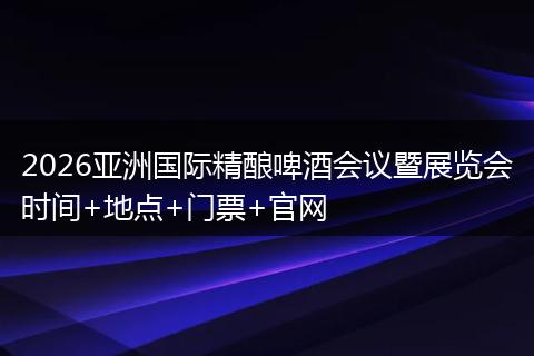 2026亚洲国际精酿啤酒会议暨展览会时间+地点+门票+官网