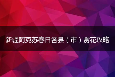 新疆阿克苏春日各县（市）赏花攻略