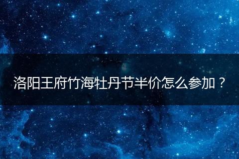 洛阳王府竹海牡丹节半价怎么参加？