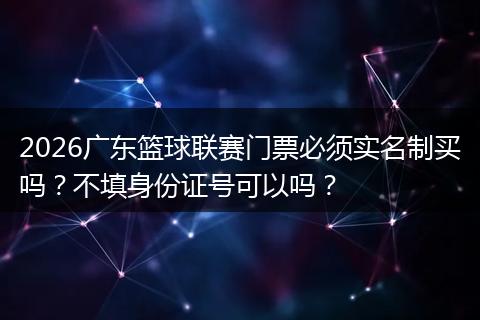 2026广东篮球联赛门票必须实名制买吗？不填身份证号可以吗？