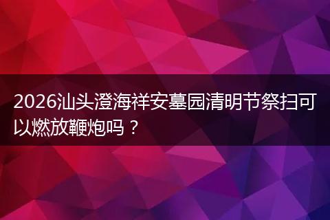 2026汕头澄海祥安墓园清明节祭扫可以燃放鞭炮吗？