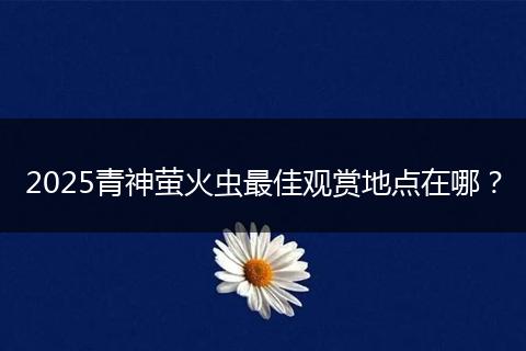 2025青神萤火虫最佳观赏地点在哪？