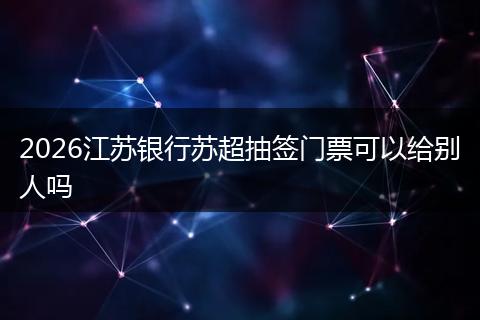 2026江苏银行苏超抽签门票可以给别人吗