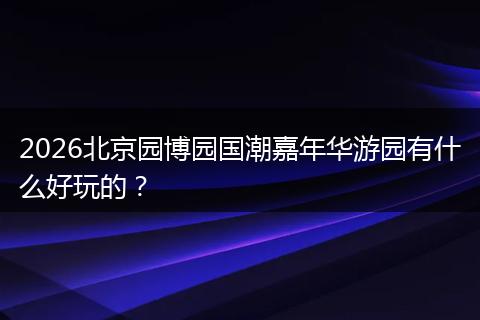 2026北京园博园国潮嘉年华游园有什么好玩的？