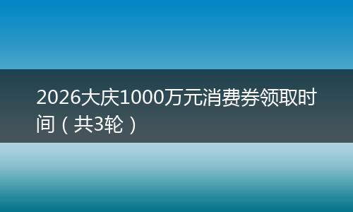 2026大庆1000万元消费券领取时间（共3轮）