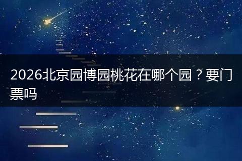 2026北京园博园桃花在哪个园？要门票吗