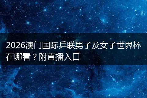 2026澳门国际乒联男子及女子世界杯在哪看？附直播入口