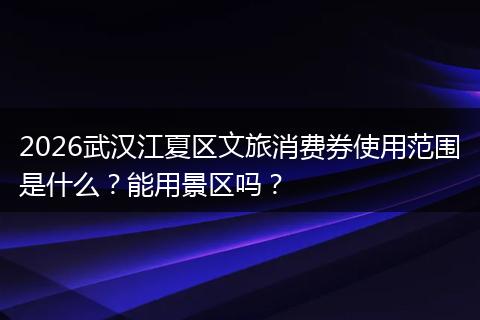 2026武汉江夏区文旅消费券使用范围是什么？能用景区吗？