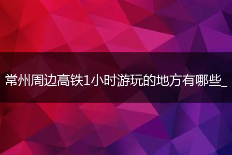 常州周边高铁1小时游玩的地方有哪些_