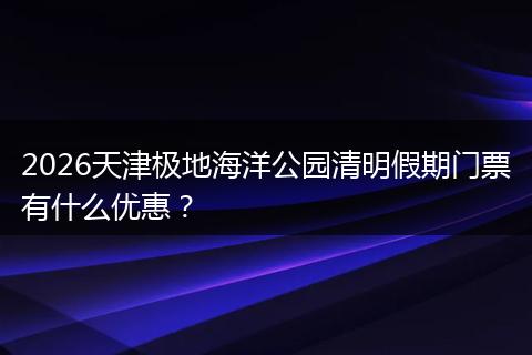 2026天津极地海洋公园清明假期门票有什么优惠？