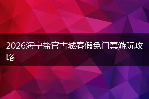 2026海宁盐官古城春假免门票游玩攻略