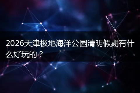 2026天津极地海洋公园清明假期有什么好玩的？
