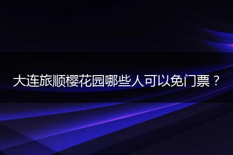 大连旅顺樱花园哪些人可以免门票？