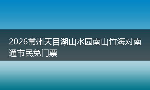 2026常州天目湖山水园南山竹海对南通市民免门票