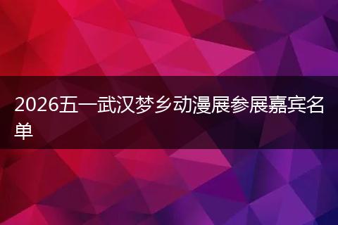 2026五一武汉梦乡动漫展参展嘉宾名单