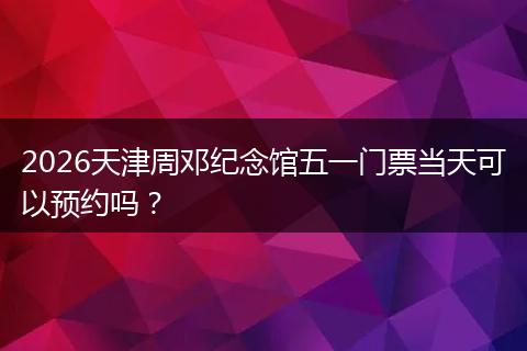 2026天津周邓纪念馆五一门票当天可以预约吗？
