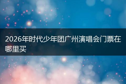 2026年时代少年团广州演唱会门票在哪里买