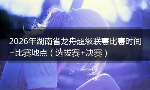 2026年湖南省龙舟超级联赛比赛时间+比赛地点（选拔赛+决赛）
