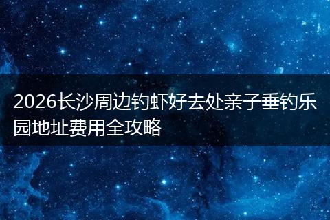 2026长沙周边钓虾好去处亲子垂钓乐园地址费用全攻略
